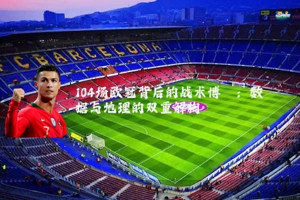 104场欧冠背后的战术博弈:数据与地理的双重解构